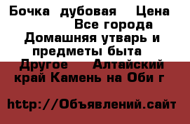 Бочка  дубовая  › Цена ­ 4 600 - Все города Домашняя утварь и предметы быта » Другое   . Алтайский край,Камень-на-Оби г.